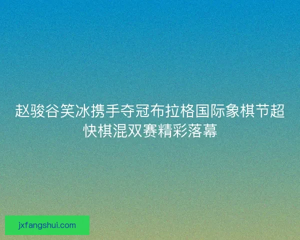 赵骏谷笑冰携手夺冠布拉格国际象棋节超快棋混双赛精彩落幕