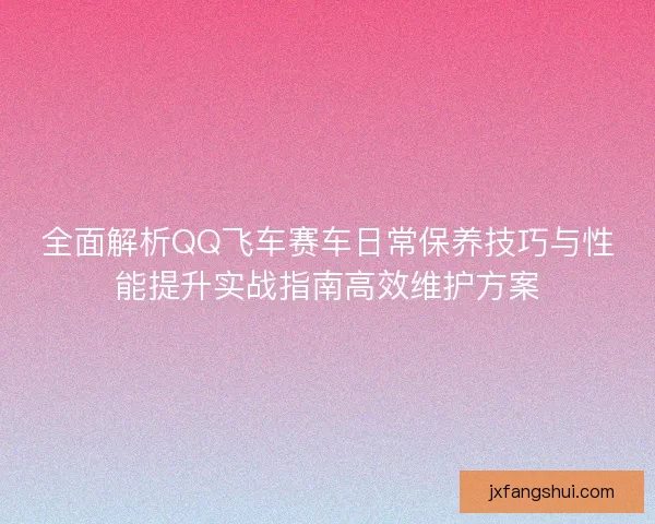 全面解析QQ飞车赛车日常保养技巧与性能提升实战指南高效维护方案