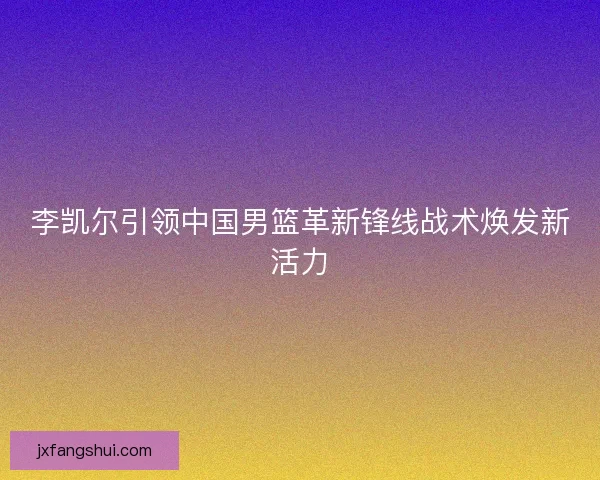 李凯尔引领中国男篮革新锋线战术焕发新活力