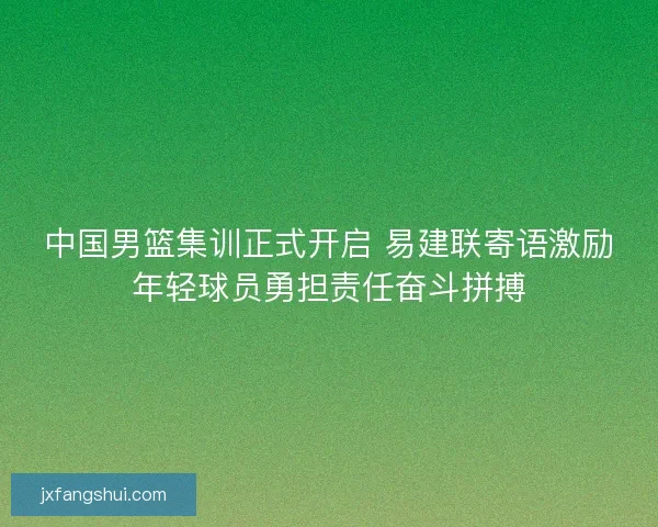 中国男篮集训正式开启 易建联寄语激励年轻球员勇担责任奋斗拼搏