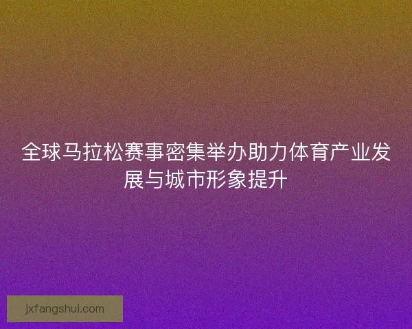 全球马拉松赛事密集举办助力体育产业发展与城市形象提升