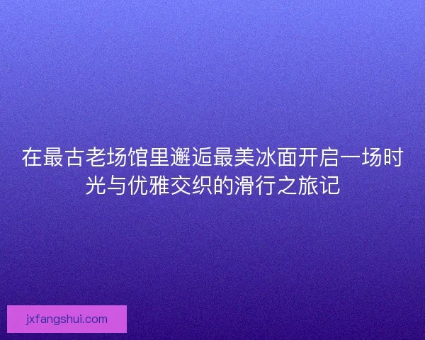 在最古老场馆里邂逅最美冰面开启一场时光与优雅交织的滑行之旅记